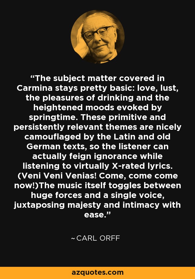 The subject matter covered in Carmina stays pretty basic: love, lust, the pleasures of drinking and the heightened moods evoked by springtime. These primitive and persistently relevant themes are nicely camouflaged by the Latin and old German texts, so the listener can actually feign ignorance while listening to virtually X-rated lyrics. (Veni Veni Venias! Come, come come now!)The music itself toggles between huge forces and a single voice, juxtaposing majesty and intimacy with ease. - Carl Orff