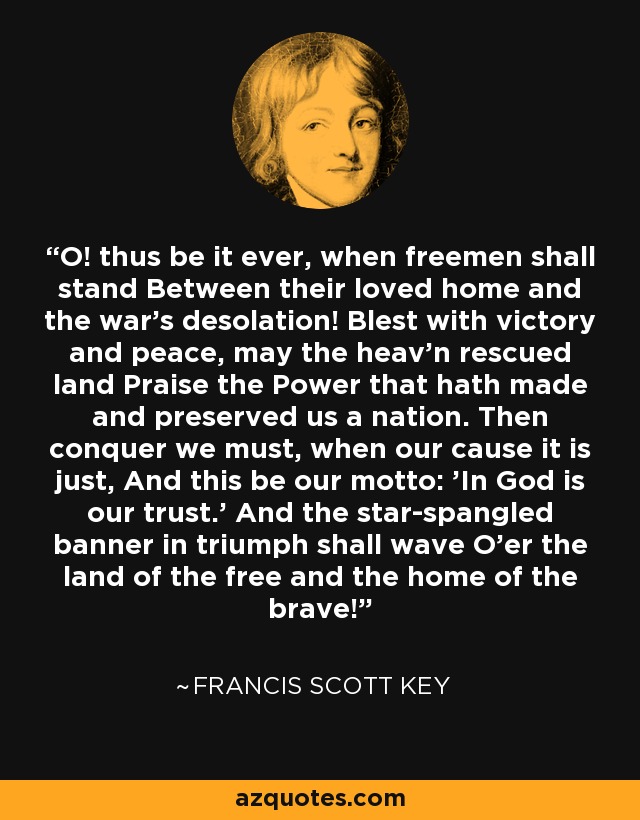 O! thus be it ever, when freemen shall stand Between their loved home and the war's desolation! Blest with victory and peace, may the heav'n rescued land Praise the Power that hath made and preserved us a nation. Then conquer we must, when our cause it is just, And this be our motto: 'In God is our trust.' And the star-spangled banner in triumph shall wave O'er the land of the free and the home of the brave! - Francis Scott Key