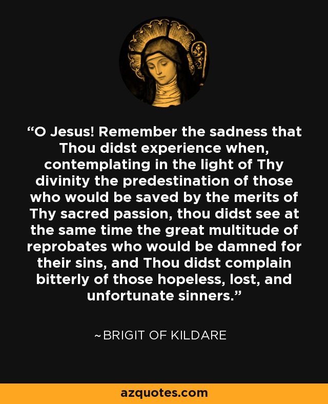 O Jesus! Remember the sadness that Thou didst experience when, contemplating in the light of Thy divinity the predestination of those who would be saved by the merits of Thy sacred passion, thou didst see at the same time the great multitude of reprobates who would be damned for their sins, and Thou didst complain bitterly of those hopeless, lost, and unfortunate sinners. - Brigit of Kildare