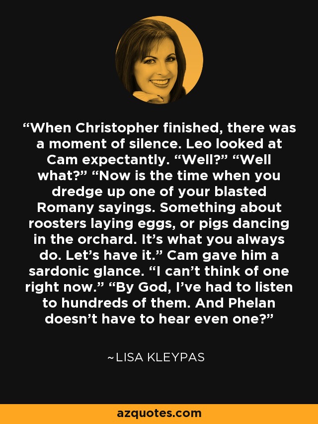 When Christopher finished, there was a moment of silence. Leo looked at Cam expectantly. “Well?” “Well what?” “Now is the time when you dredge up one of your blasted Romany sayings. Something about roosters laying eggs, or pigs dancing in the orchard. It’s what you always do. Let’s have it.” Cam gave him a sardonic glance. “I can’t think of one right now.” “By God, I’ve had to listen to hundreds of them. And Phelan doesn’t have to hear even one? - Lisa Kleypas