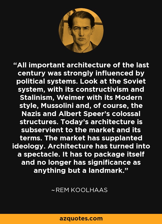 All important architecture of the last century was strongly influenced by political systems. Look at the Soviet system, with its constructivism and Stalinism, Weimer with its Modern style, Mussolini and, of course, the Nazis and Albert Speer's colossal structures. Today's architecture is subservient to the market and its terms. The market has supplanted ideology. Architecture has turned into a spectacle. It has to package itself and no longer has significance as anything but a landmark. - Rem Koolhaas