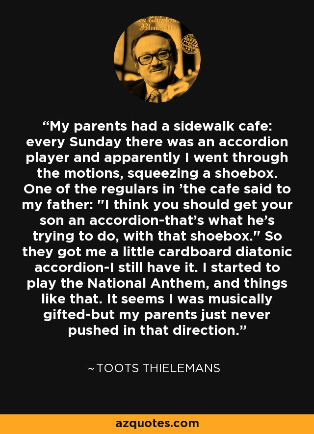 My parents had a sidewalk cafe: every Sunday there was an accordion player and apparently I went through the motions, squeezing a shoebox. One of the regulars in 'the cafe said to my father: 