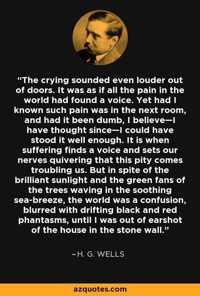 The crying sounded even louder out of doors. It was as if all the pain in the world had found a voice. Yet had I known such pain was in the next room, and had it been dumb, I believe—I have thought since—I could have stood it well enough. It is when suffering finds a voice and sets our nerves quivering that this pity comes troubling us. But in spite of the brilliant sunlight and the green fans of the trees waving in the soothing sea-breeze, the world was a confusion, blurred with drifting black and red phantasms, until I was out of earshot of the house in the stone wall. - H. G. Wells