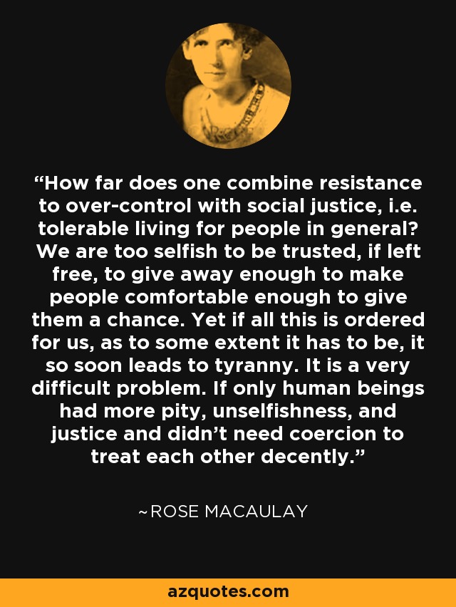How far does one combine resistance to over-control with social justice, i.e. tolerable living for people in general? We are too selfish to be trusted, if left free, to give away enough to make people comfortable enough to give them a chance. Yet if all this is ordered for us, as to some extent it has to be, it so soon leads to tyranny. It is a very difficult problem. If only human beings had more pity, unselfishness, and justice and didn't need coercion to treat each other decently. - Rose Macaulay
