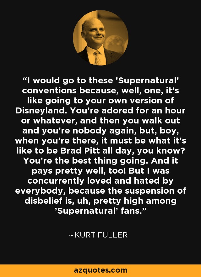 I would go to these 'Supernatural' conventions because, well, one, it's like going to your own version of Disneyland. You're adored for an hour or whatever, and then you walk out and you're nobody again, but, boy, when you're there, it must be what it's like to be Brad Pitt all day, you know? You're the best thing going. And it pays pretty well, too! But I was concurrently loved and hated by everybody, because the suspension of disbelief is, uh, pretty high among 'Supernatural' fans. - Kurt Fuller