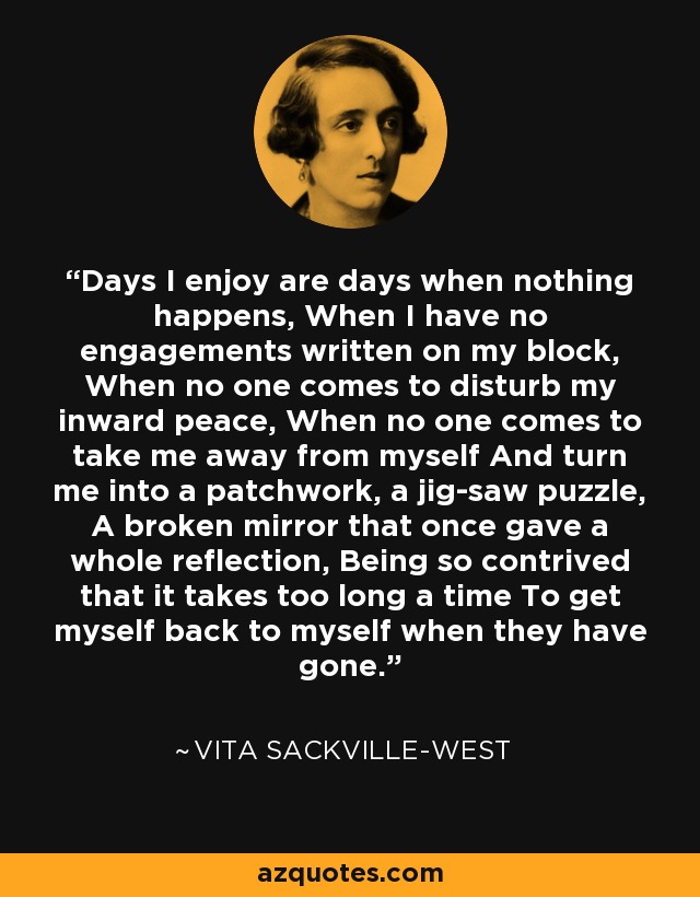 Days I enjoy are days when nothing happens, When I have no engagements written on my block, When no one comes to disturb my inward peace, When no one comes to take me away from myself And turn me into a patchwork, a jig-saw puzzle, A broken mirror that once gave a whole reflection, Being so contrived that it takes too long a time To get myself back to myself when they have gone. - Vita Sackville-West