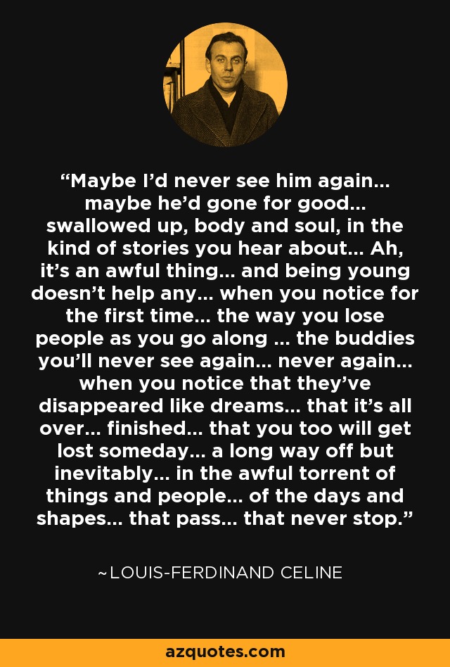 Maybe I'd never see him again... maybe he'd gone for good... swallowed up, body and soul, in the kind of stories you hear about... Ah, it's an awful thing... and being young doesn't help any... when you notice for the first time... the way you lose people as you go along ... the buddies you'll never see again... never again... when you notice that they've disappeared like dreams... that it's all over... finished... that you too will get lost someday... a long way off but inevitably... in the awful torrent of things and people... of the days and shapes... that pass... that never stop. - Louis-Ferdinand Celine