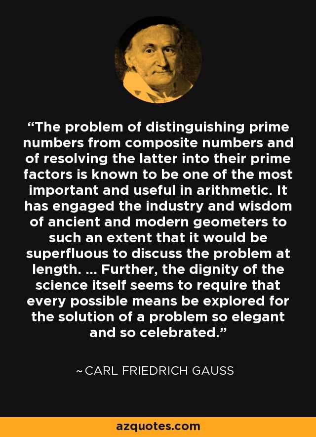 The problem of distinguishing prime numbers from composite numbers and of resolving the latter into their prime factors is known to be one of the most important and useful in arithmetic. It has engaged the industry and wisdom of ancient and modern geometers to such an extent that it would be superfluous to discuss the problem at length. ... Further, the dignity of the science itself seems to require that every possible means be explored for the solution of a problem so elegant and so celebrated. - Carl Friedrich Gauss