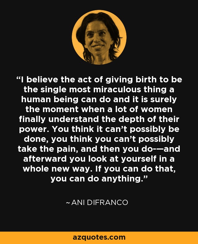 I believe the act of giving birth to be the single most miraculous thing a human being can do and it is surely the moment when a lot of women finally understand the depth of their power. You think it can’t possibly be done, you think you can’t possibly take the pain, and then you do-—and afterward you look at yourself in a whole new way. If you can do that, you can do anything. - Ani DiFranco