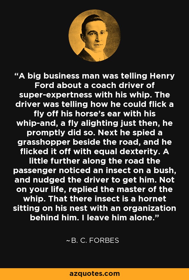 A big business man was telling Henry Ford about a coach driver of super-expertness with his whip. The driver was telling how he could flick a fly off his horse's ear with his whip-and, a fly alighting just then, he promptly did so. Next he spied a grasshopper beside the road, and he flicked it off with equal dexterity. A little further along the road the passenger noticed an insect on a bush, and nudged the driver to get him. Not on your life, replied the master of the whip. That there insect is a hornet sitting on his nest with an organization behind him. I leave him alone. - B. C. Forbes