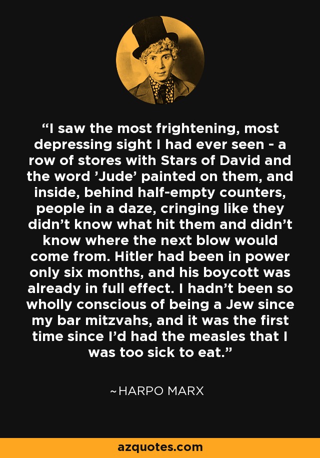 I saw the most frightening, most depressing sight I had ever seen - a row of stores with Stars of David and the word 'Jude' painted on them, and inside, behind half-empty counters, people in a daze, cringing like they didn't know what hit them and didn't know where the next blow would come from. Hitler had been in power only six months, and his boycott was already in full effect. I hadn't been so wholly conscious of being a Jew since my bar mitzvahs, and it was the first time since I'd had the measles that I was too sick to eat. - Harpo Marx