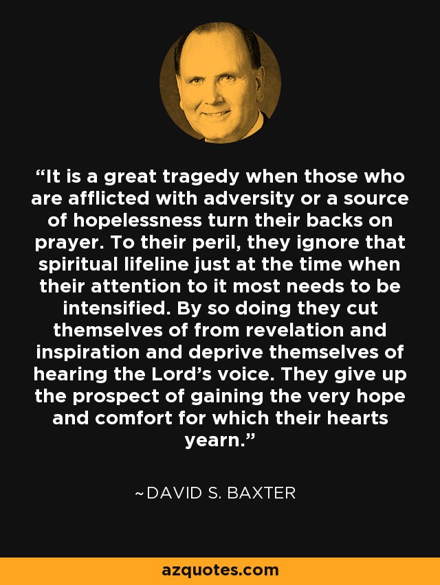 It is a great tragedy when those who are afflicted with adversity or a source of hopelessness turn their backs on prayer. To their peril, they ignore that spiritual lifeline just at the time when their attention to it most needs to be intensified. By so doing they cut themselves of from revelation and inspiration and deprive themselves of hearing the Lord's voice. They give up the prospect of gaining the very hope and comfort for which their hearts yearn. - David S. Baxter