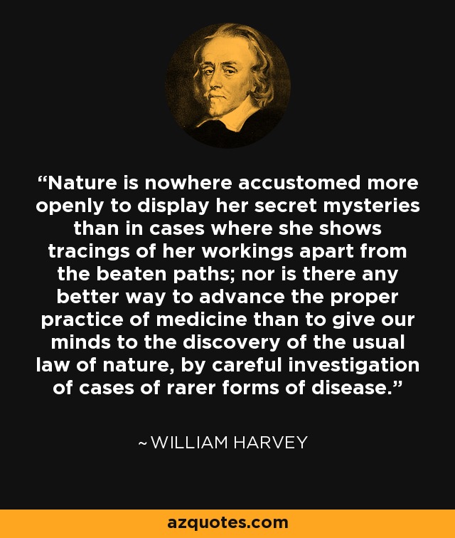 Nature is nowhere accustomed more openly to display her secret mysteries than in cases where she shows tracings of her workings apart from the beaten paths; nor is there any better way to advance the proper practice of medicine than to give our minds to the discovery of the usual law of nature, by careful investigation of cases of rarer forms of disease. - William Harvey