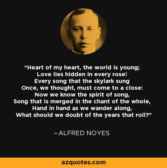 Heart of my heart, the world is young; Love lies hidden in every rose! Every song that the skylark sung Once, we thought, must come to a close: Now we know the spirit of song, Song that is merged in the chant of the whole, Hand in hand as we wander along, What should we doubt of the years that roll? - Alfred Noyes