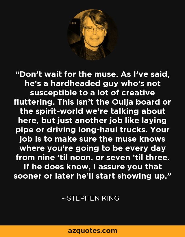 Don't wait for the muse. As I've said, he's a hardheaded guy who's not susceptible to a lot of creative fluttering. This isn't the Ouija board or the spirit-world we're talking about here, but just another job like laying pipe or driving long-haul trucks. Your job is to make sure the muse knows where you're going to be every day from nine 'til noon. or seven 'til three. If he does know, I assure you that sooner or later he'll start showing up. - Stephen King