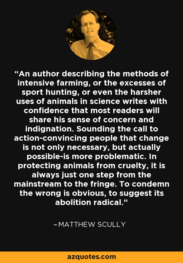 Un autor que describa los métodos de la agricultura intensiva, o los excesos de la caza deportiva, o incluso los usos más crueles de los animales en la ciencia, escribe con la seguridad de que la mayoría de los lectores compartirán su sentimiento de preocupación e indignación. Hacer un llamamiento a la acción -convencer a la gente de que el cambio no sólo es necesario, sino realmente posible- es más problemático. Para proteger a los animales de la crueldad, siempre hay que dar un paso de la corriente dominante a la marginal. Condenar el mal es obvio, sugerir su abolición es radical. - Matthew Scully