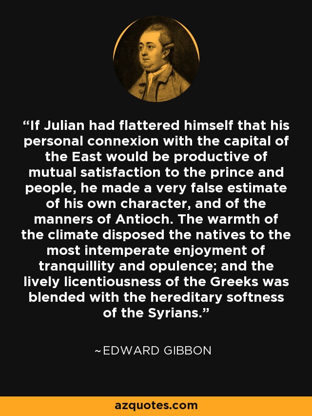 If Julian had flattered himself that his personal connexion with the capital of the East would be productive of mutual satisfaction to the prince and people, he made a very false estimate of his own character, and of the manners of Antioch. The warmth of the climate disposed the natives to the most intemperate enjoyment of tranquillity and opulence; and the lively licentiousness of the Greeks was blended with the hereditary softness of the Syrians. - Edward Gibbon