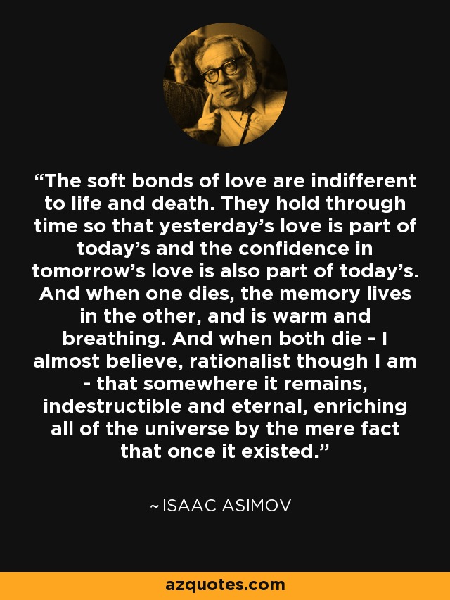 The soft bonds of love are indifferent to life and death. They hold through time so that yesterday’s love is part of today’s and the confidence in tomorrow’s love is also part of today’s. And when one dies, the memory lives in the other, and is warm and breathing. And when both die - I almost believe, rationalist though I am - that somewhere it remains, indestructible and eternal, enriching all of the universe by the mere fact that once it existed. - Isaac Asimov