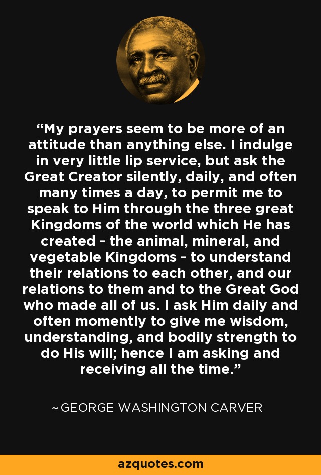 My prayers seem to be more of an attitude than anything else. I indulge in very little lip service, but ask the Great Creator silently, daily, and often many times a day, to permit me to speak to Him through the three great Kingdoms of the world which He has created - the animal, mineral, and vegetable Kingdoms - to understand their relations to each other, and our relations to them and to the Great God who made all of us. I ask Him daily and often momently to give me wisdom, understanding, and bodily strength to do His will; hence I am asking and receiving all the time. - George Washington Carver