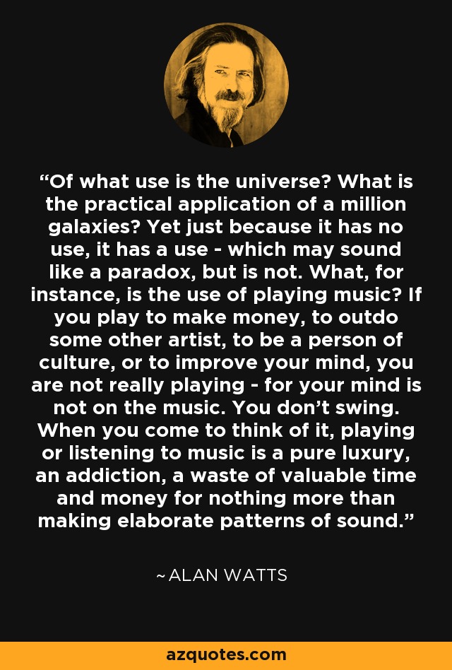 Of what use is the universe? What is the practical application of a million galaxies? Yet just because it has no use, it has a use - which may sound like a paradox, but is not. What, for instance, is the use of playing music? If you play to make money, to outdo some other artist, to be a person of culture, or to improve your mind, you are not really playing - for your mind is not on the music. You don't swing. When you come to think of it, playing or listening to music is a pure luxury, an addiction, a waste of valuable time and money for nothing more than making elaborate patterns of sound. - Alan Watts