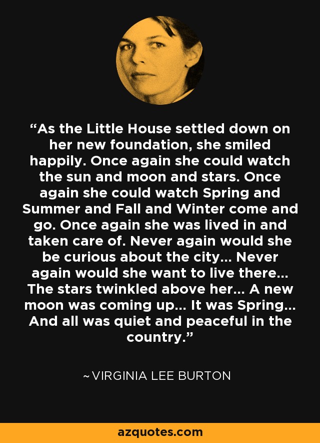 As the Little House settled down on her new foundation, she smiled happily. Once again she could watch the sun and moon and stars. Once again she could watch Spring and Summer and Fall and Winter come and go. Once again she was lived in and taken care of. Never again would she be curious about the city... Never again would she want to live there... The stars twinkled above her... A new moon was coming up... It was Spring... And all was quiet and peaceful in the country. - Virginia Lee Burton