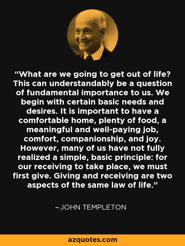 What are we going to get out of life? This can understandably be a question of fundamental importance to us. We begin with certain basic needs and desires. It is important to have a comfortable home, plenty of food, a meaningful and well-paying job, comfort, companionship, and joy. However, many of us have not fully realized a simple, basic principle: for our receiving to take place, we must first give. Giving and receiving are two aspects of the same law of life. - John Templeton