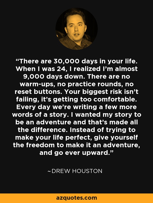 There are 30,000 days in your life. When I was 24, I realized I’m almost 9,000 days down. There are no warm-ups, no practice rounds, no reset buttons. Your biggest risk isn’t failing, it’s getting too comfortable. Every day we’re writing a few more words of a story. I wanted my story to be an adventure and that’s made all the difference. Instead of trying to make your life perfect, give yourself the freedom to make it an adventure, and go ever upward. - Drew Houston