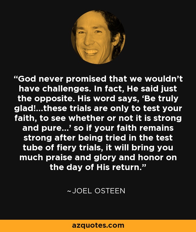 God never promised that we wouldn’t have challenges. In fact, He said just the opposite. His word says, ‘Be truly glad!...these trials are only to test your faith, to see whether or not it is strong and pure…’ so if your faith remains strong after being tried in the test tube of fiery trials, it will bring you much praise and glory and honor on the day of His return. - Joel Osteen