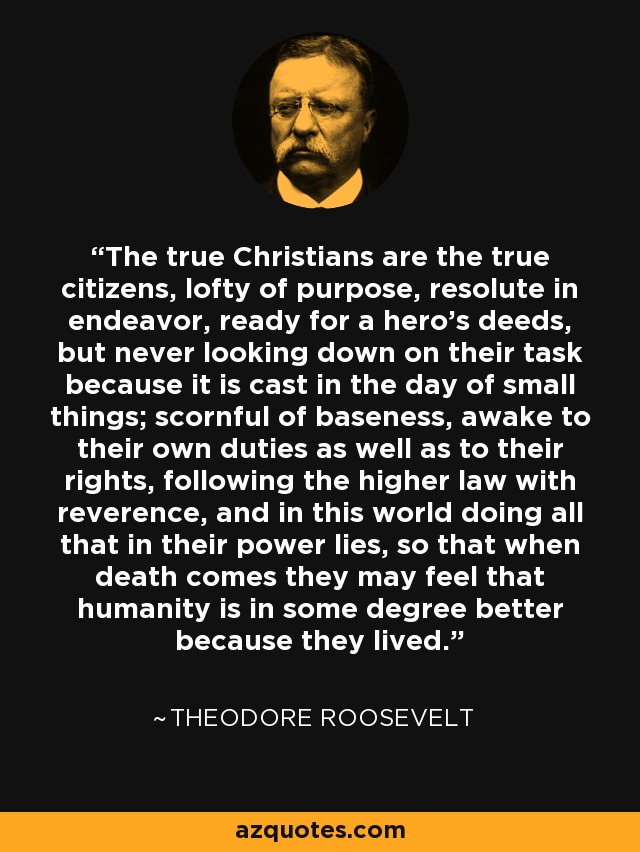 The true Christians are the true citizens, lofty of purpose, resolute in endeavor, ready for a hero's deeds, but never looking down on their task because it is cast in the day of small things; scornful of baseness, awake to their own duties as well as to their rights, following the higher law with reverence, and in this world doing all that in their power lies, so that when death comes they may feel that humanity is in some degree better because they lived. - Theodore Roosevelt