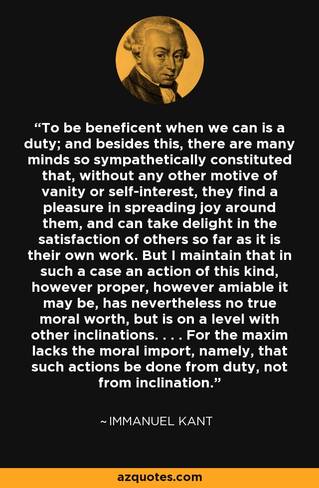 To be beneficent when we can is a duty; and besides this, there are many minds so sympathetically constituted that, without any other motive of vanity or self-interest, they find a pleasure in spreading joy around them, and can take delight in the satisfaction of others so far as it is their own work. But I maintain that in such a case an action of this kind, however proper, however amiable it may be, has nevertheless no true moral worth, but is on a level with other inclinations. . . . For the maxim lacks the moral import, namely, that such actions be done from duty, not from inclination. - Immanuel Kant