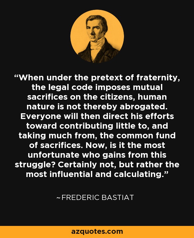 When under the pretext of fraternity, the legal code imposes mutual sacrifices on the citizens, human nature is not thereby abrogated. Everyone will then direct his efforts toward contributing little to, and taking much from, the common fund of sacrifices. Now, is it the most unfortunate who gains from this struggle? Certainly not, but rather the most influential and calculating. - Frederic Bastiat