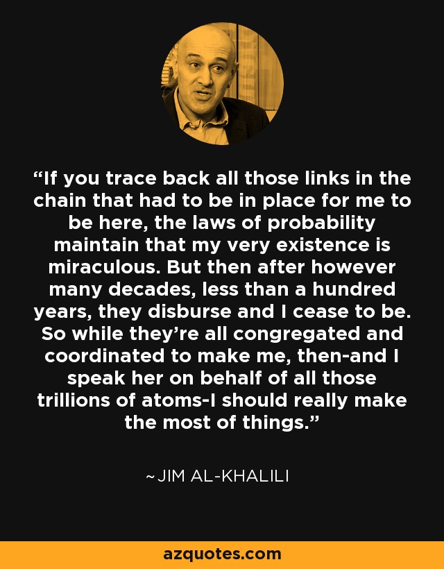 If you trace back all those links in the chain that had to be in place for me to be here, the laws of probability maintain that my very existence is miraculous. But then after however many decades, less than a hundred years, they disburse and I cease to be. So while they're all congregated and coordinated to make me, then-and I speak her on behalf of all those trillions of atoms-I should really make the most of things. - Jim Al-Khalili