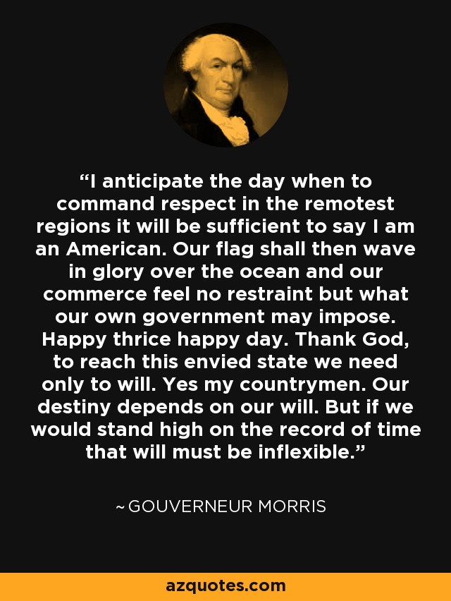 I anticipate the day when to command respect in the remotest regions it will be sufficient to say I am an American. Our flag shall then wave in glory over the ocean and our commerce feel no restraint but what our own government may impose. Happy thrice happy day. Thank God, to reach this envied state we need only to will. Yes my countrymen. Our destiny depends on our will. But if we would stand high on the record of time that will must be inflexible. - Gouverneur Morris