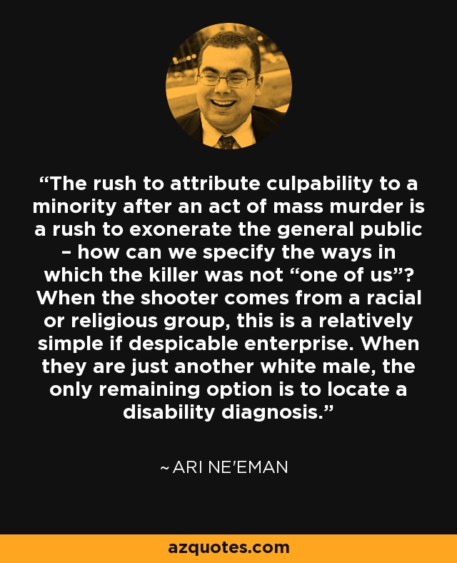 The rush to attribute culpability to a minority after an act of mass murder is a rush to exonerate the general public – how can we specify the ways in which the killer was not “one of us”? When the shooter comes from a racial or religious group, this is a relatively simple if despicable enterprise. When they are just another white male, the only remaining option is to locate a disability diagnosis. - Ari Ne'eman