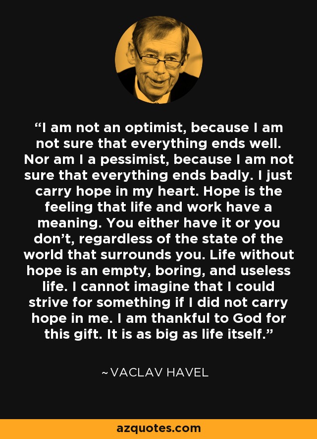 I am not an optimist, because I am not sure that everything ends well. Nor am I a pessimist, because I am not sure that everything ends badly. I just carry hope in my heart. Hope is the feeling that life and work have a meaning. You either have it or you don't, regardless of the state of the world that surrounds you. Life without hope is an empty, boring, and useless life. I cannot imagine that I could strive for something if I did not carry hope in me. I am thankful to God for this gift. It is as big as life itself. - Vaclav Havel