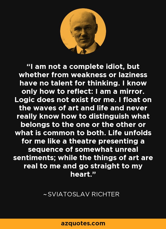 I am not a complete idiot, but whether from weakness or laziness have no talent for thinking. I know only how to reflect: I am a mirror. Logic does not exist for me. I float on the waves of art and life and never really know how to distinguish what belongs to the one or the other or what is common to both. Life unfolds for me like a theatre presenting a sequence of somewhat unreal sentiments; while the things of art are real to me and go straight to my heart. - Sviatoslav Richter