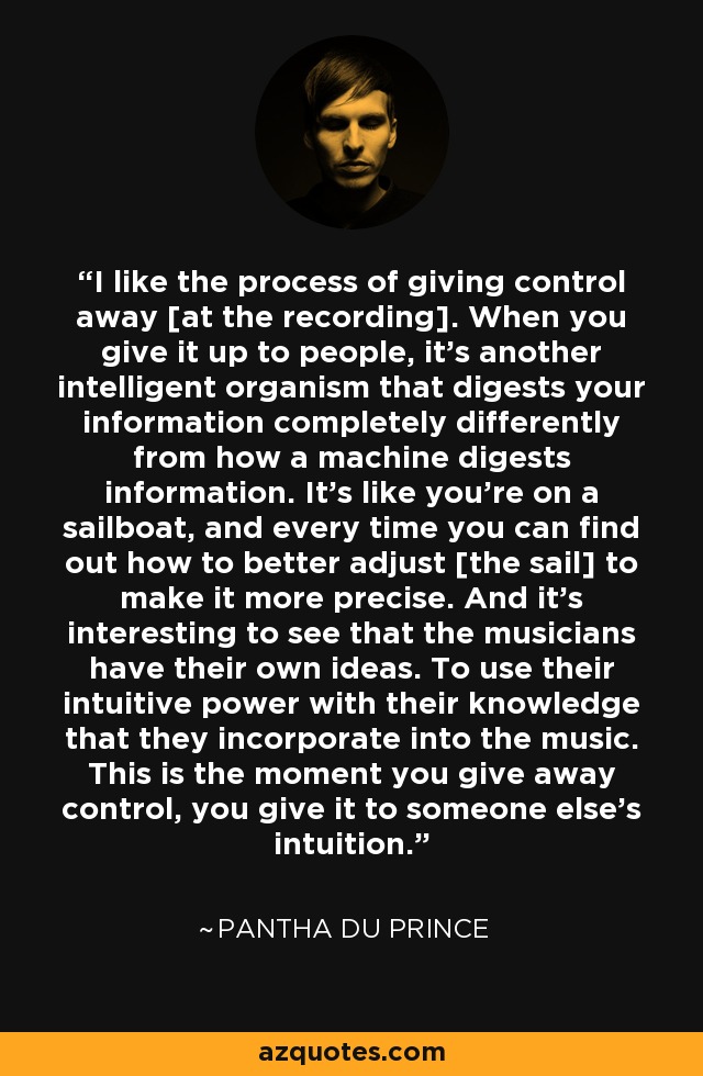I like the process of giving control away [at the recording]. When you give it up to people, it's another intelligent organism that digests your information completely differently from how a machine digests information. It's like you're on a sailboat, and every time you can find out how to better adjust [the sail] to make it more precise. And it's interesting to see that the musicians have their own ideas. To use their intuitive power with their knowledge that they incorporate into the music. This is the moment you give away control, you give it to someone else's intuition. - Pantha du Prince