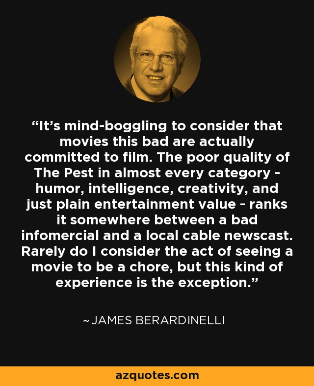 It's mind-boggling to consider that movies this bad are actually committed to film. The poor quality of The Pest in almost every category - humor, intelligence, creativity, and just plain entertainment value - ranks it somewhere between a bad infomercial and a local cable newscast. Rarely do I consider the act of seeing a movie to be a chore, but this kind of experience is the exception. - James Berardinelli