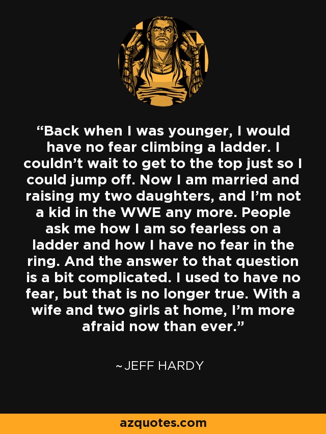 Back when I was younger, I would have no fear climbing a ladder. I couldn't wait to get to the top just so I could jump off. Now I am married and raising my two daughters, and I'm not a kid in the WWE any more. People ask me how I am so fearless on a ladder and how I have no fear in the ring. And the answer to that question is a bit complicated. I used to have no fear, but that is no longer true. With a wife and two girls at home, I'm more afraid now than ever. - Jeff Hardy