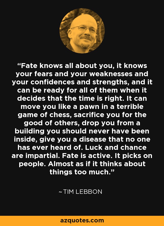 Fate knows all about you, it knows your fears and your weaknesses and your confidences and strengths, and it can be ready for all of them when it decides that the time is right. It can move you like a pawn in a terrible game of chess, sacrifice you for the good of others, drop you from a building you should never have been inside, give you a disease that no one has ever heard of. Luck and chance are impartial. Fate is active. It picks on people. Almost as if it thinks about things too much. - Tim Lebbon