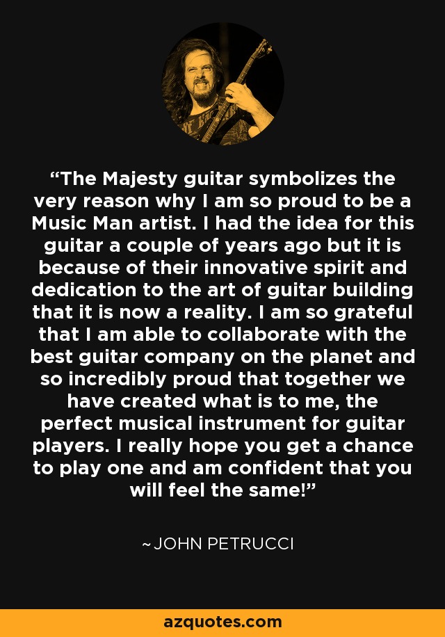 The Majesty guitar symbolizes the very reason why I am so proud to be a Music Man artist. I had the idea for this guitar a couple of years ago but it is because of their innovative spirit and dedication to the art of guitar building that it is now a reality. I am so grateful that I am able to collaborate with the best guitar company on the planet and so incredibly proud that together we have created what is to me, the perfect musical instrument for guitar players. I really hope you get a chance to play one and am confident that you will feel the same! - John Petrucci