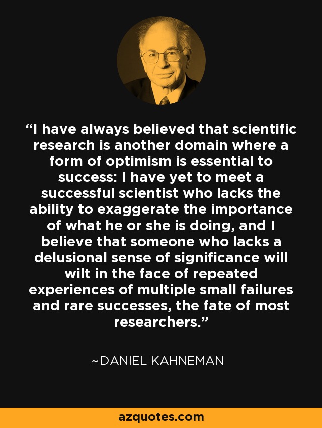 I have always believed that scientific research is another domain where a form of optimism is essential to success: I have yet to meet a successful scientist who lacks the ability to exaggerate the importance of what he or she is doing, and I believe that someone who lacks a delusional sense of significance will wilt in the face of repeated experiences of multiple small failures and rare successes, the fate of most researchers. - Daniel Kahneman