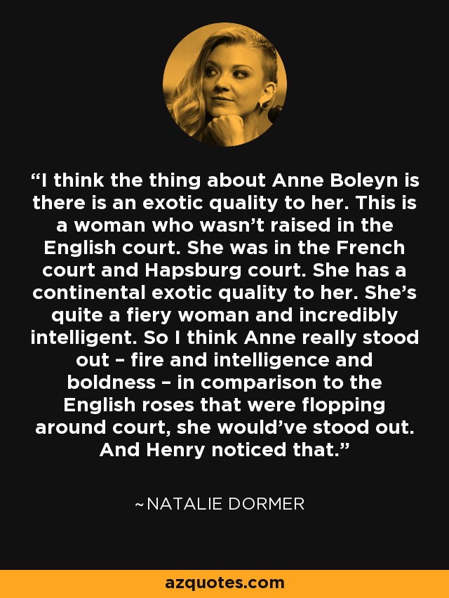 I think the thing about Anne Boleyn is there is an exotic quality to her. This is a woman who wasn’t raised in the English court. She was in the French court and Hapsburg court. She has a continental exotic quality to her. She’s quite a fiery woman and incredibly intelligent. So I think Anne really stood out – fire and intelligence and boldness – in comparison to the English roses that were flopping around court, she would’ve stood out. And Henry noticed that. - Natalie Dormer