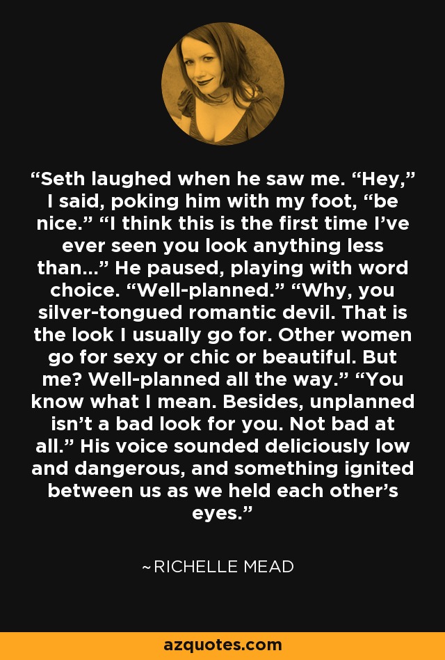 Seth laughed when he saw me. “Hey,” I said, poking him with my foot, “be nice.” “I think this is the first time I’ve ever seen you look anything less than…” He paused, playing with word choice. “Well-planned.” “Why, you silver-tongued romantic devil. That is the look I usually go for. Other women go for sexy or chic or beautiful. But me? Well-planned all the way.” “You know what I mean. Besides, unplanned isn’t a bad look for you. Not bad at all.” His voice sounded deliciously low and dangerous, and something ignited between us as we held each other’s eyes. - Richelle Mead