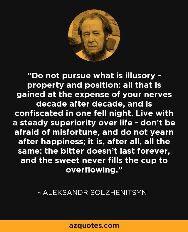 Do not pursue what is illusory - property and position: all that is gained at the expense of your nerves decade after decade, and is confiscated in one fell night. Live with a steady superiority over life - don't be afraid of misfortune, and do not yearn after happiness; it is, after all, all the same: the bitter doesn't last forever, and the sweet never fills the cup to overflowing. - Aleksandr Solzhenitsyn