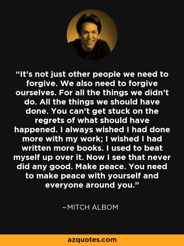 It’s not just other people we need to forgive. We also need to forgive ourselves. For all the things we didn’t do. All the things we should have done. You can’t get stuck on the regrets of what should have happened. I always wished I had done more with my work; I wished I had written more books. I used to beat myself up over it. Now I see that never did any good. Make peace. You need to make peace with yourself and everyone around you. - Mitch Albom