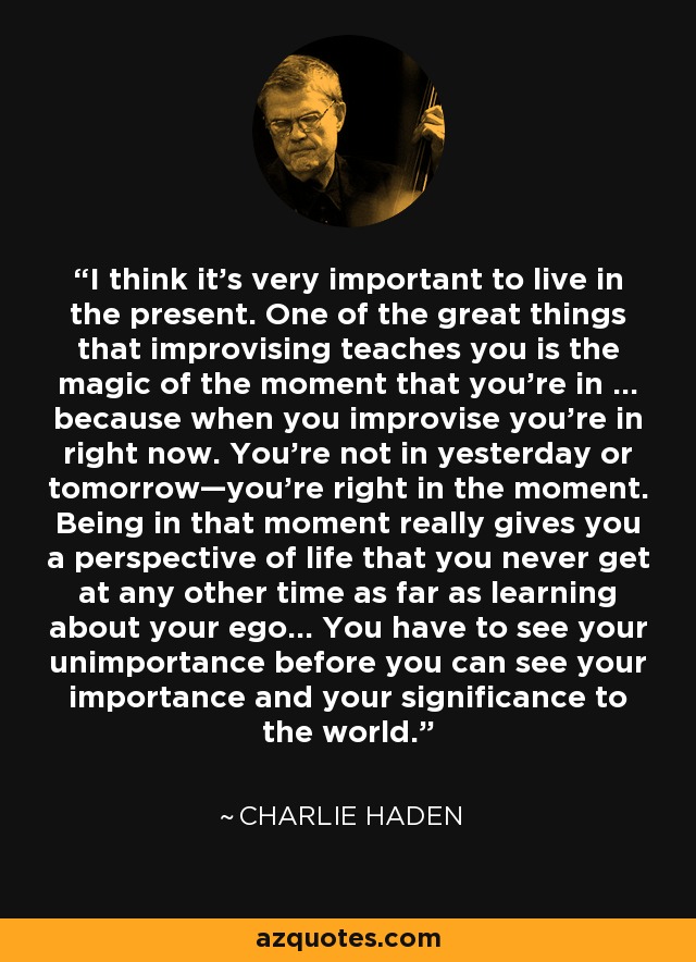 I think it’s very important to live in the present. One of the great things that improvising teaches you is the magic of the moment that you’re in … because when you improvise you’re in right now. You’re not in yesterday or tomorrow—you’re right in the moment. Being in that moment really gives you a perspective of life that you never get at any other time as far as learning about your ego… You have to see your unimportance before you can see your importance and your significance to the world. - Charlie Haden