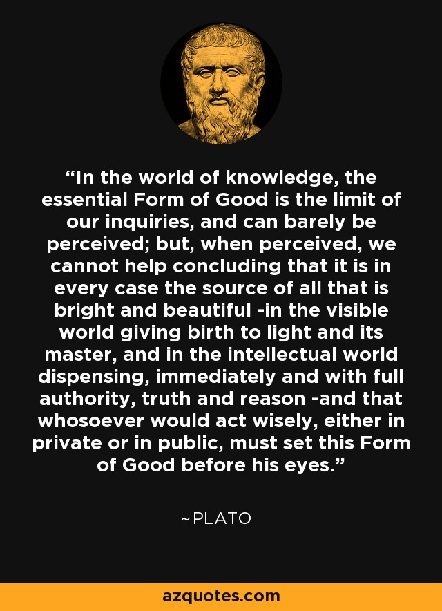 In the world of knowledge, the essential Form of Good is the limit of our inquiries, and can barely be perceived; but, when perceived, we cannot help concluding that it is in every case the source of all that is bright and beautiful -in the visible world giving birth to light and its master, and in the intellectual world dispensing, immediately and with full authority, truth and reason -and that whosoever would act wisely, either in private or in public, must set this Form of Good before his eyes. - Plato