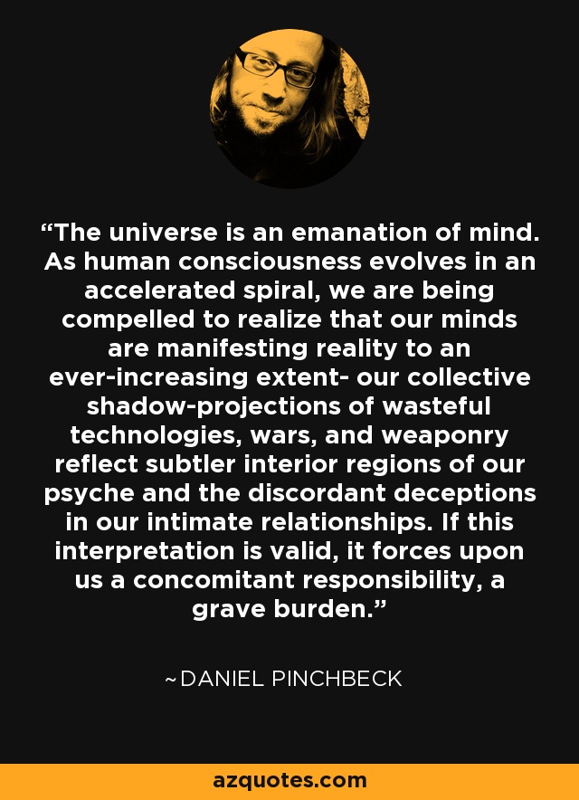 The universe is an emanation of mind. As human consciousness evolves in an accelerated spiral, we are being compelled to realize that our minds are manifesting reality to an ever-increasing extent- our collective shadow-projections of wasteful technologies, wars, and weaponry reflect subtler interior regions of our psyche and the discordant deceptions in our intimate relationships. If this interpretation is valid, it forces upon us a concomitant responsibility, a grave burden. - Daniel Pinchbeck