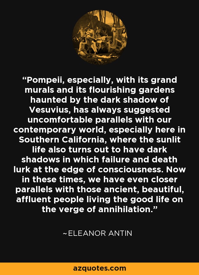 Pompeii, especially, with its grand murals and its flourishing gardens haunted by the dark shadow of Vesuvius, has always suggested uncomfortable parallels with our contemporary world, especially here in Southern California, where the sunlit life also turns out to have dark shadows in which failure and death lurk at the edge of consciousness. Now in these times, we have even closer parallels with those ancient, beautiful, affluent people living the good life on the verge of annihilation. - Eleanor Antin